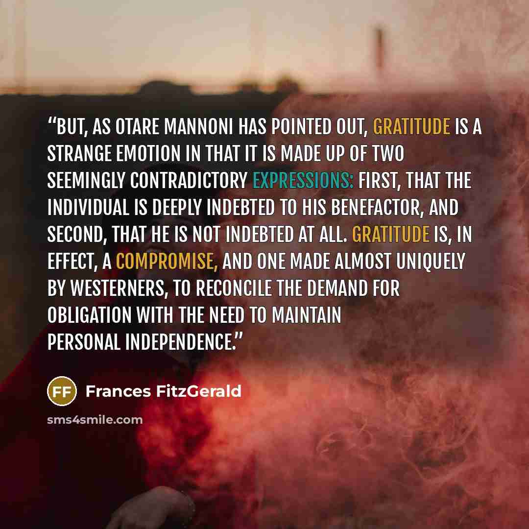 “But, as Otare Mannoni has pointed out, gratitude is a strange emotion in that it is made up of two seemingly contradictory expressions: first, that the individual is deeply indebted to his benefactor, and second, that he is not indebted at all. Gratitude is, in effect, a compromise, and one made…” quote by Frances FitzGerald