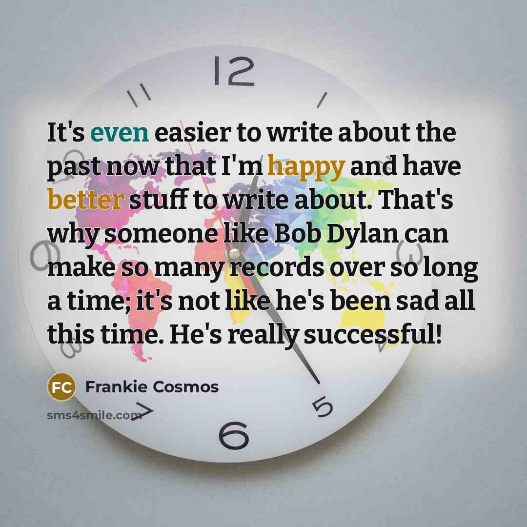 “It's even easier to write about the past now that I'm happy and have better stuff to write about. That's why someone like Bob Dylan can make so many records over so long a time; it's not like he's been sad all this time. He's really successful!” quote by Frankie Cosmos