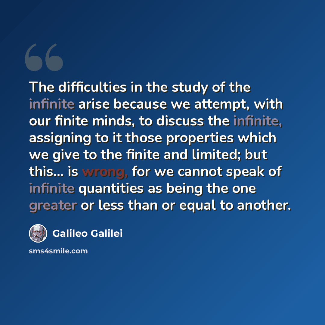 “The difficulties in the study of the infinite arise because we attempt, with our finite minds, to discuss the infinite, assigning to it those properties which we give to the finite and limited; but this... is wrong, for we cannot speak of infinite quantities as being the one greater or less than…” quote by Galileo Galilei