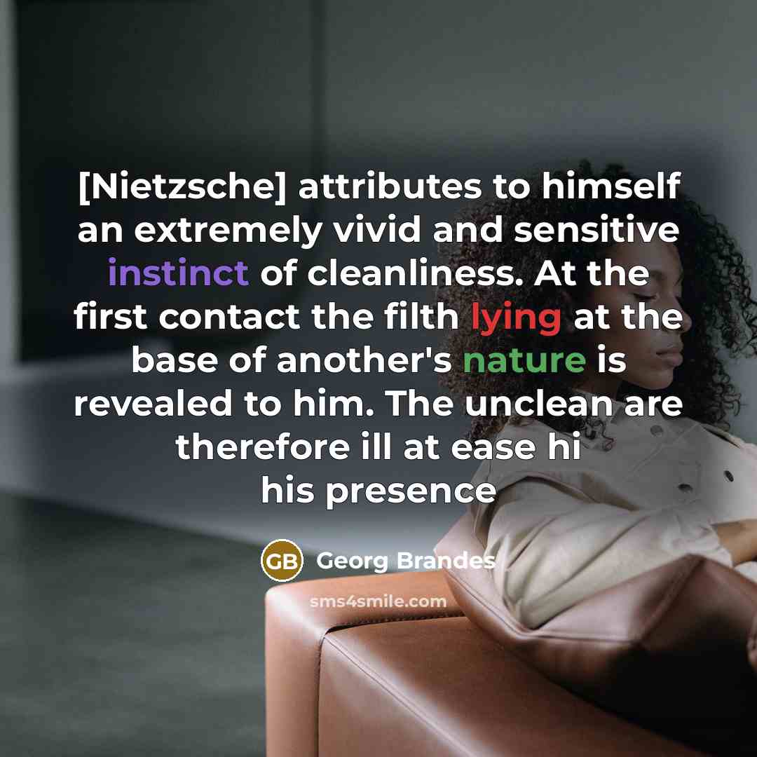 “[Nietzsche] attributes to himself an extremely vivid and sensitive instinct of cleanliness. At the first contact the filth lying at the base of another's nature is revealed to him. The unclean are therefore ill at ease hi his presence” quote by Georg Brandes