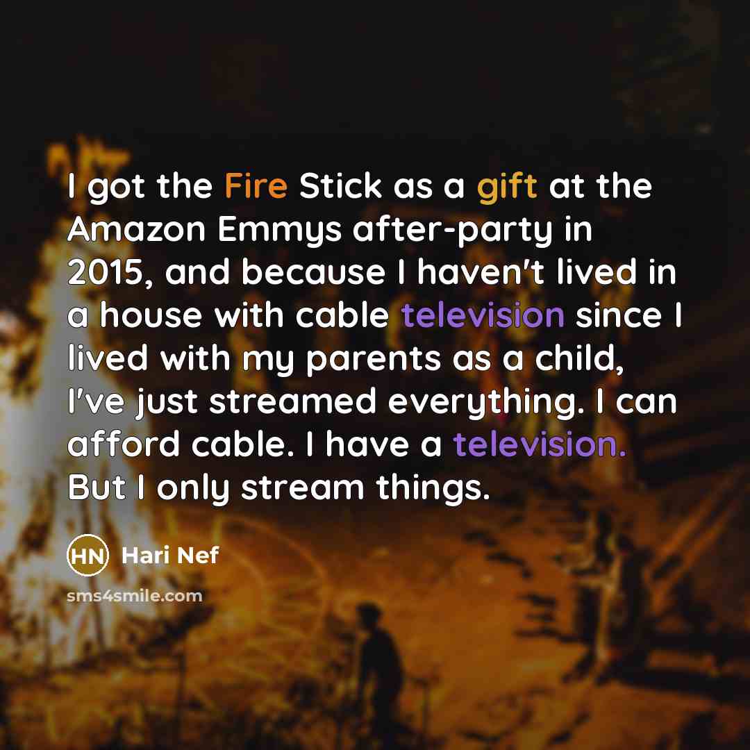 “I got the Fire Stick as a gift at the Amazon Emmys after-party in 2015, and because I haven't lived in a house with cable television since I lived with my parents as a child, I've just streamed everything. I can afford cable. I have a television. But I only stream things.” quote by Hari Nef
