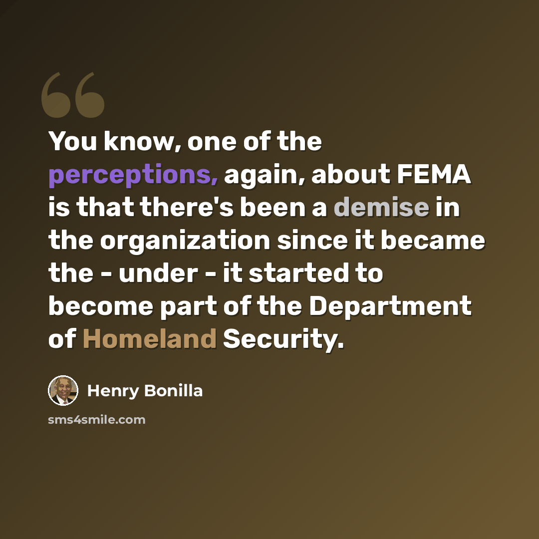 “You know, one of the perceptions, again, about FEMA is that there's been a demise in the organization since it became the - under - it started to become part of the Department of Homeland Security.” quote by Henry Bonilla