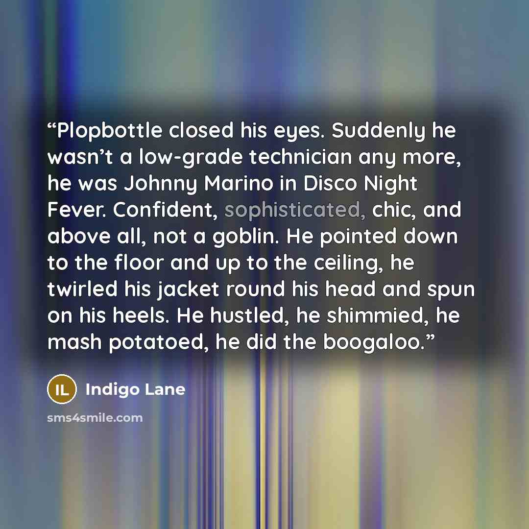 “Plopbottle closed his eyes. Suddenly he wasn’t a low-grade technician any more, he was Johnny Marino in Disco Night Fever. Confident, sophisticated, chic, and above all, not a goblin. He pointed down to the floor and up to the ceiling, he twirled his jacket round his head and spun on his heels. He…” quote by Indigo Lane