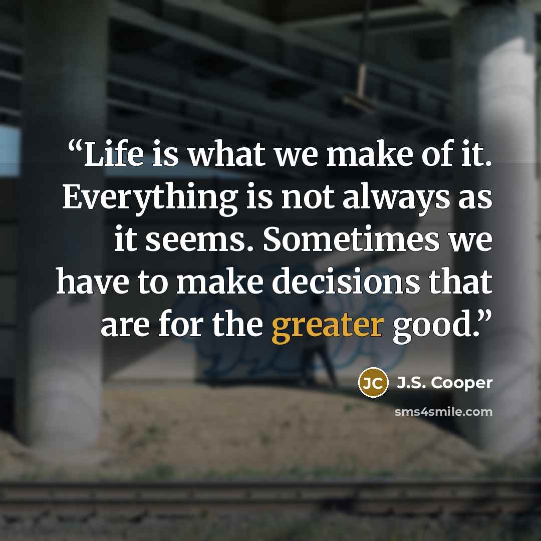 “Life is what we make of it. Everything is not always as it seems. Sometimes we have to make decisions that are for the greater good.” quote by J.S. Cooper