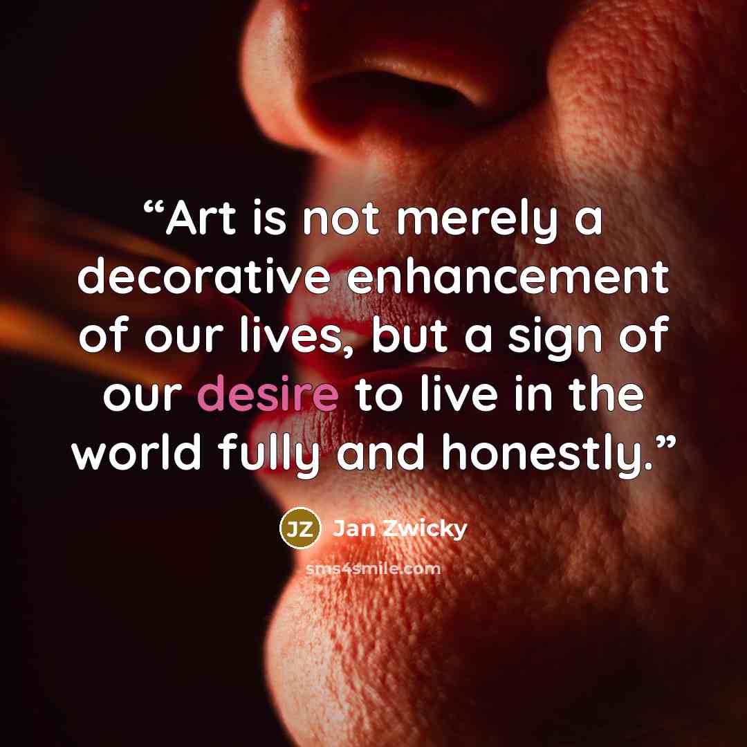 “Art is not merely a decorative enhancement of our lives, but a sign of our desire to live in the world fully and honestly.” quote by Jan Zwicky