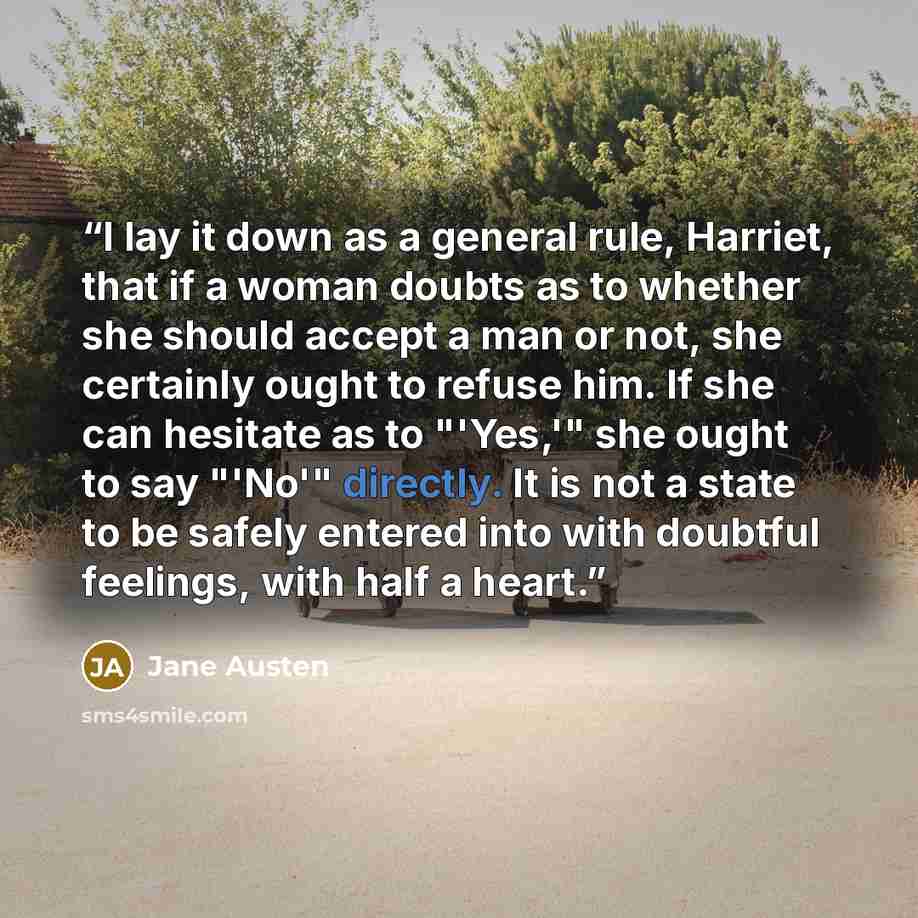 “I lay it down as a general rule, Harriet, that if a woman doubts as to whether she should accept a man or not, she certainly ought to refuse him. If she can hesitate as to "'Yes,'" she ought to say "'No'" directly. It is not a state to be safely entered into with doubtful feelings, with half a…” quote by Jane Austen