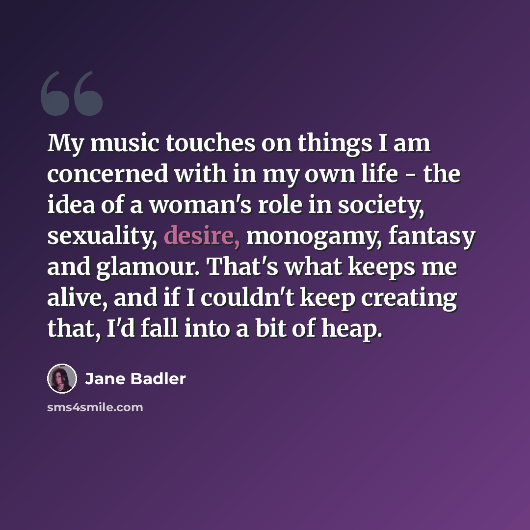 “My music touches on things I am concerned with in my own life - the idea of a woman's role in society, sexuality, desire, monogamy, fantasy and glamour. That's what keeps me alive, and if I couldn't keep creating that, I'd fall into a bit of heap.” quote by Jane Badler