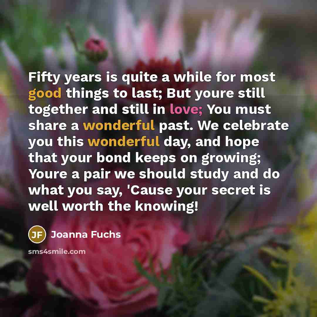 “Fifty years is quite a while for most good things to last; But youre still together and still in love; You must share a wonderful past. We celebrate you this wonderful day, and hope that your bond keeps on growing; Youre a pair we should study and do what you say, 'Cause your secret is well worth…” quote by Joanna Fuchs