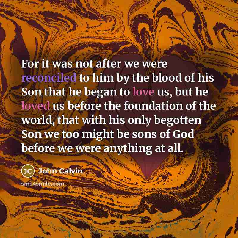 “For it was not after we were reconciled to him by the blood of his Son that he began to love us, but he loved us before the foundation of the world, that with his only begotten Son we too might be sons of God before we were anything at all.” quote by John Calvin