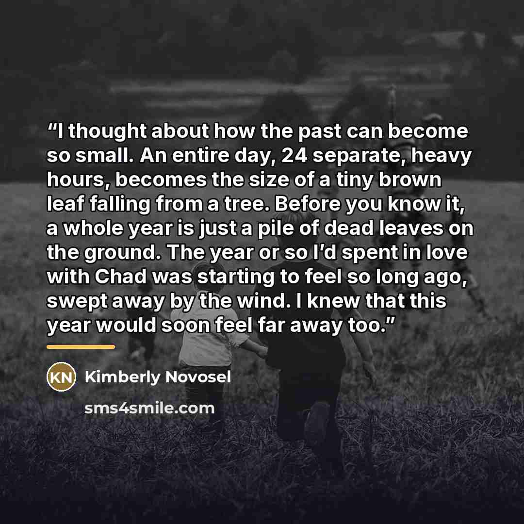 “I thought about how the past can become so small. An entire day, 24 separate, heavy hours, becomes the size of a tiny brown leaf falling from a tree. Before you know it, a whole year is just a pile of dead leaves on the ground. The year or so I’d spent in love with Chad was starting to feel so…” quote by Kimberly Novosel