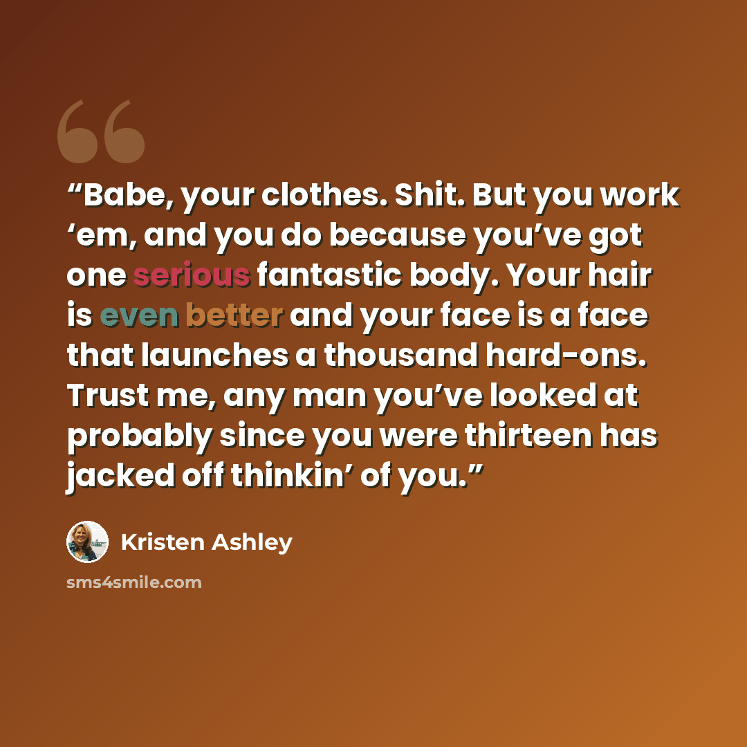 “Babe, your clothes. Shit. But you work ‘em, and you do because you’ve got one serious fantastic body. Your hair is even better and your face is a face that launches a thousand hard-ons. Trust me, any man you’ve looked at probably since you were thirteen has jacked off thinkin’ of you.” quote by Kristen Ashley