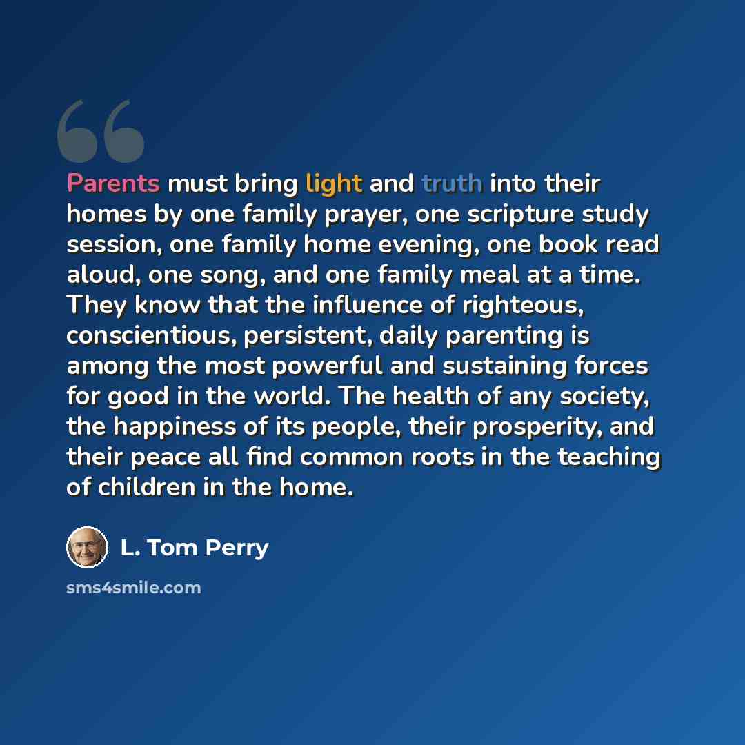 “Parents must bring light and truth into their homes by one family prayer, one scripture study session, one family home evening, one book read aloud, one song, and one family meal at a time. They know that the influence of righteous, conscientious, persistent, daily parenting is among the most…” quote by L. Tom Perry