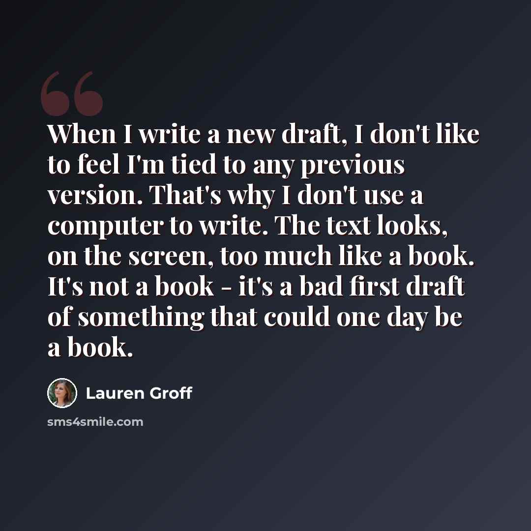 “When I write a new draft, I don't like to feel I'm tied to any previous version. That's why I don't use a computer to write. The text looks, on the screen, too much like a book. It's not a book - it's a bad first draft of something that could one day be a book.” quote by Lauren Groff