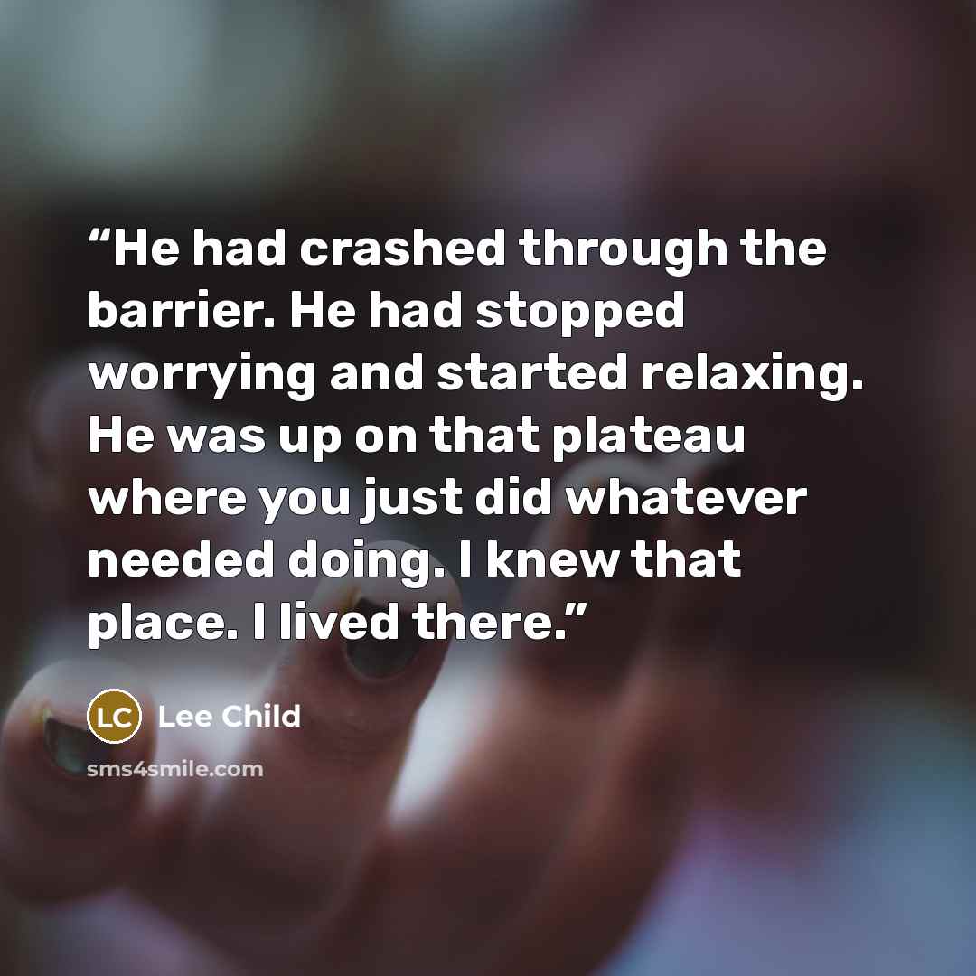 “He had crashed through the barrier. He had stopped worrying and started relaxing. He was up on that plateau where you just did whatever needed doing. I knew that place. I lived there.” quote by Lee Child