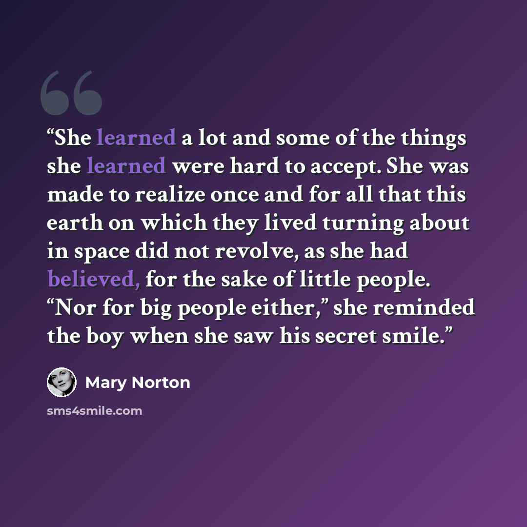 “She learned a lot and some of the things she learned were hard to accept. She was made to realize once and for all that this earth on which they lived turning about in space did not revolve, as she had believed, for the sake of little people. “Nor for big people either,” she reminded the boy when…” quote by Mary Norton
