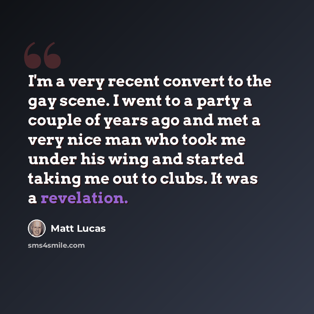 “I'm a very recent convert to the gay scene. I went to a party a couple of years ago and met a very nice man who took me under his wing and started taking me out to clubs. It was a revelation.” quote by Matt Lucas