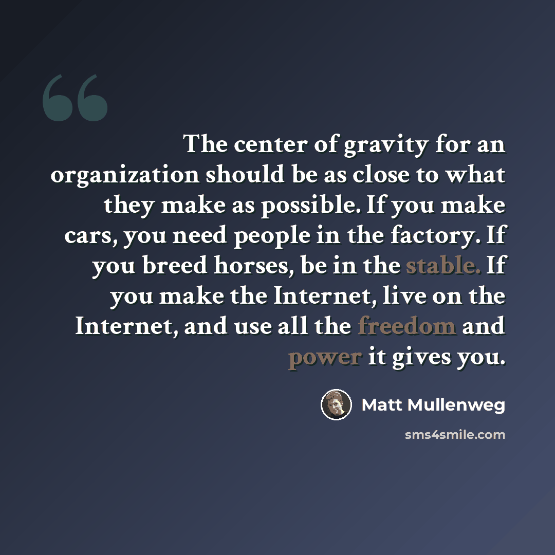 “The center of gravity for an organization should be as close to what they make as possible. If you make cars, you need people in the factory. If you breed horses, be in the stable. If you make the Internet, live on the Internet, and use all the freedom and power it gives you.” quote by Matt Mullenweg