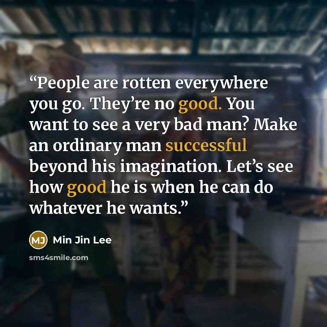 “People are rotten everywhere you go. They’re no good. You want to see a very bad man? Make an ordinary man successful beyond his imagination. Let’s see how good he is when he can do whatever he wants.” quote by Min Jin Lee