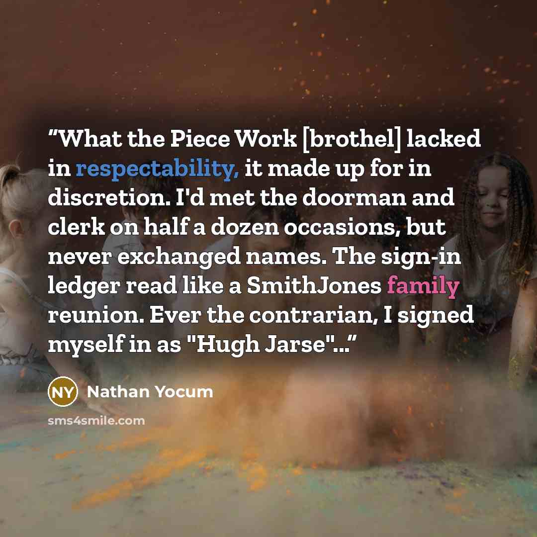 “What the Piece Work [brothel] lacked in respectability, it made up for in discretion. I'd met the doorman and clerk on half a dozen occasions, but never exchanged names. The sign-in ledger read like a SmithJones family reunion. Ever the contrarian, I signed myself in as "Hugh Jarse"...” quote by Nathan Yocum