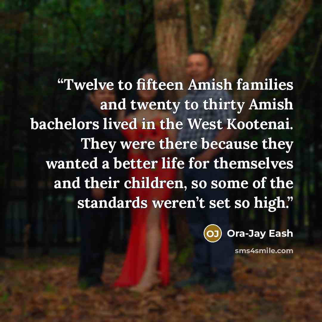 “Twelve to fifteen Amish families and twenty to thirty Amish bachelors lived in the West Kootenai. They were there because they wanted a better life for themselves and their children, so some of the standards weren’t set so high.” quote by Ora-Jay Eash