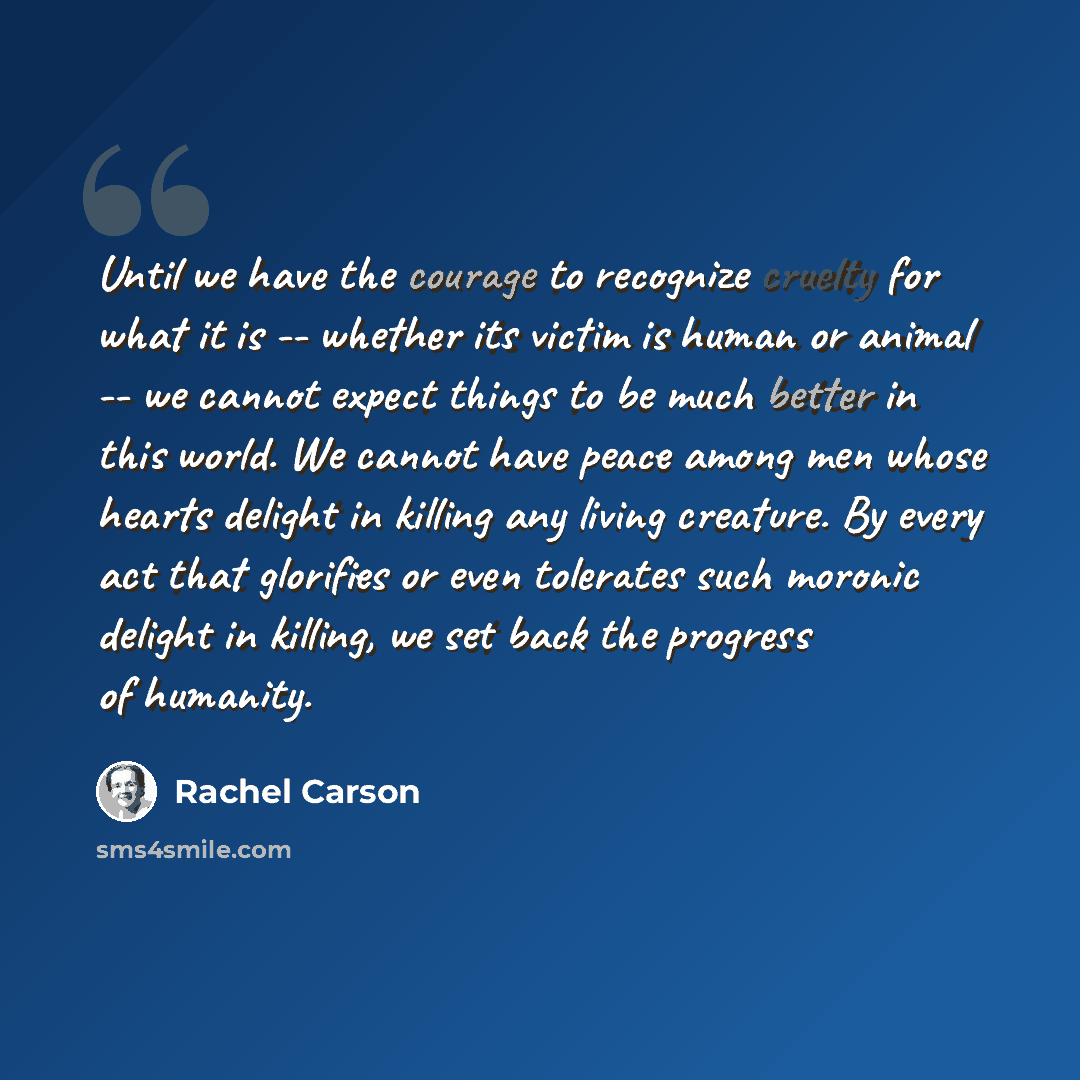 “Until we have the courage to recognize cruelty for what it is -- whether its victim is human or animal -- we cannot expect things to be much better in this world. We cannot have peace among men whose hearts delight in killing any living creature. By every act that glorifies or even tolerates such…” quote by Rachel Carson