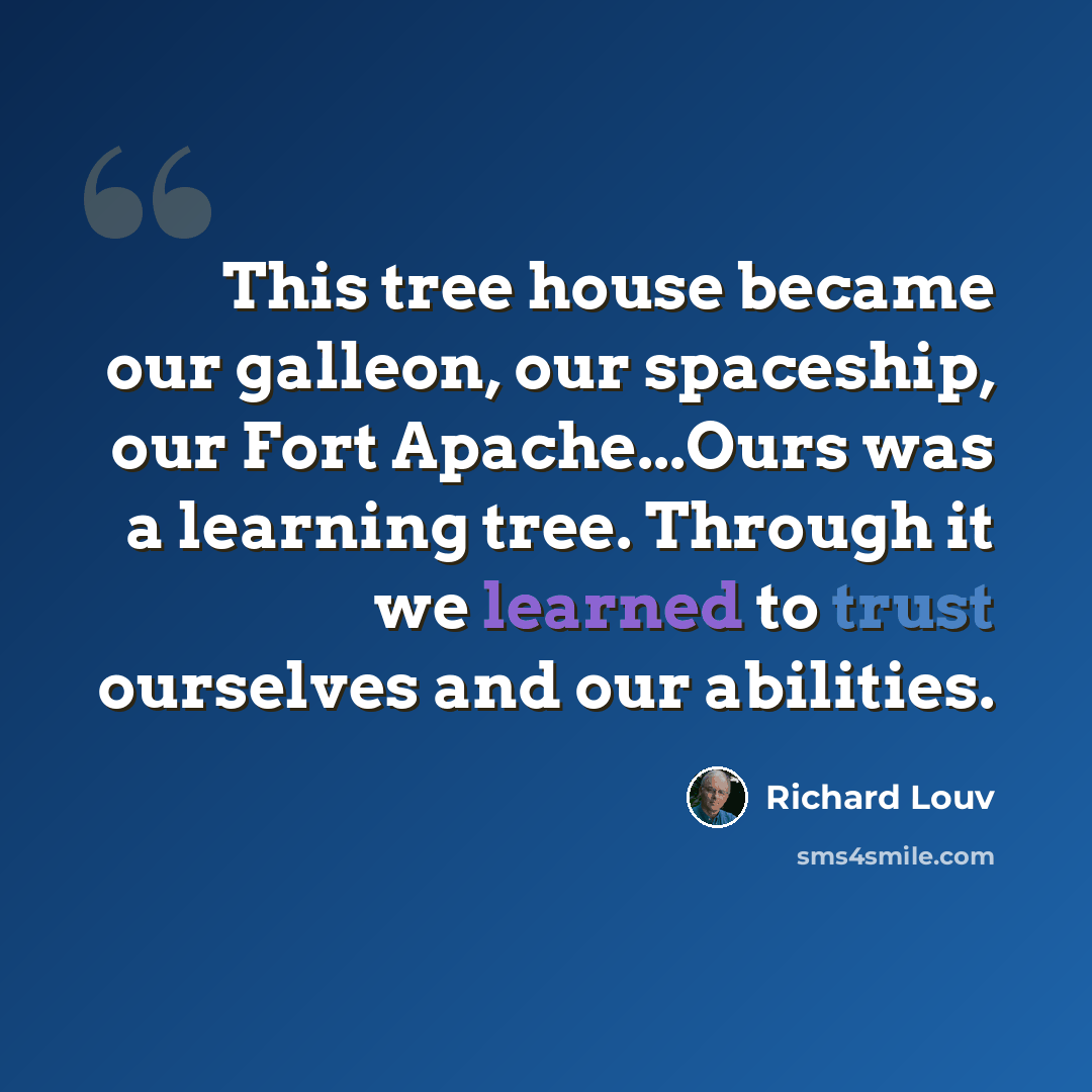 “This tree house became our galleon, our spaceship, our Fort Apache...Ours was a learning tree. Through it we learned to trust ourselves and our abilities.” quote by Richard Louv