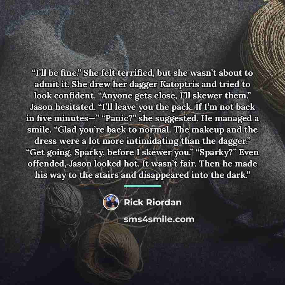 “I’ll be fine.” She felt terrified, but she wasn’t about to admit it. She drew her dagger Katoptris and tried to look confident. “Anyone gets close, I’ll skewer them.” Jason hesitated. “I’ll leave you the pack. If I’m not back in five minutes—” “Panic?” she suggested. He managed a smile. “Glad…” quote by Rick Riordan