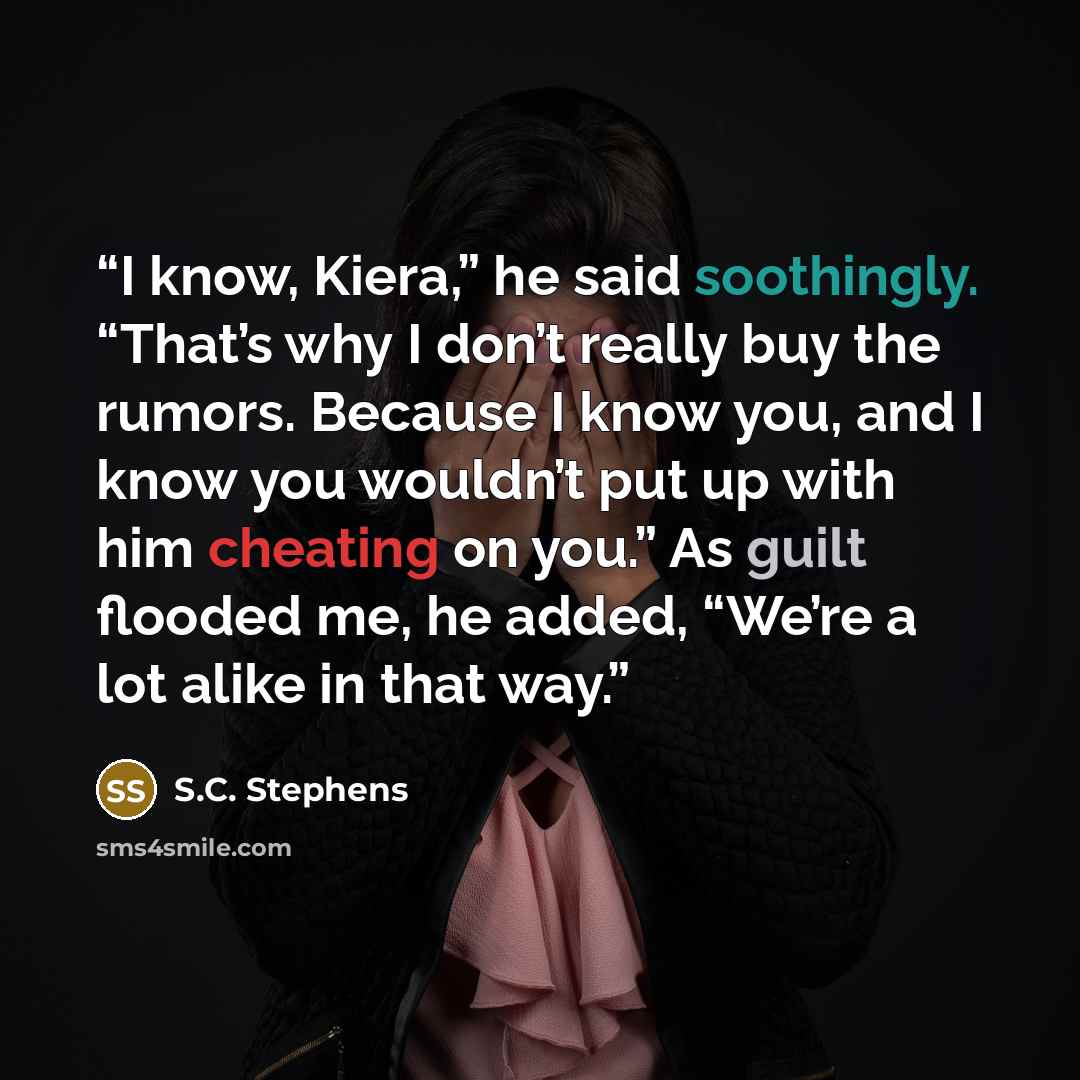 “I know, Kiera,” he said soothingly. “That’s why I don’t really buy the rumors. Because I know you, and I know you wouldn’t put up with him cheating on you.” As guilt flooded me, he added, “We’re a lot alike in that way.” quote by S.C. Stephens