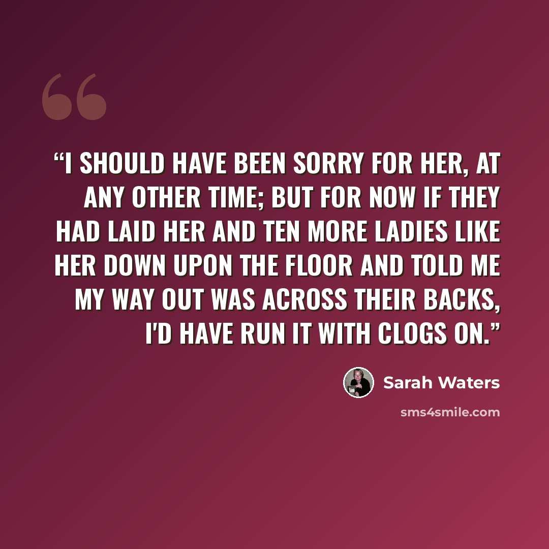 “I should have been sorry for her, at any other time; but for now if they had laid her and ten more ladies like her down upon the floor and told me my way out was across their backs, I'd have run it with clogs on.” quote by Sarah Waters
