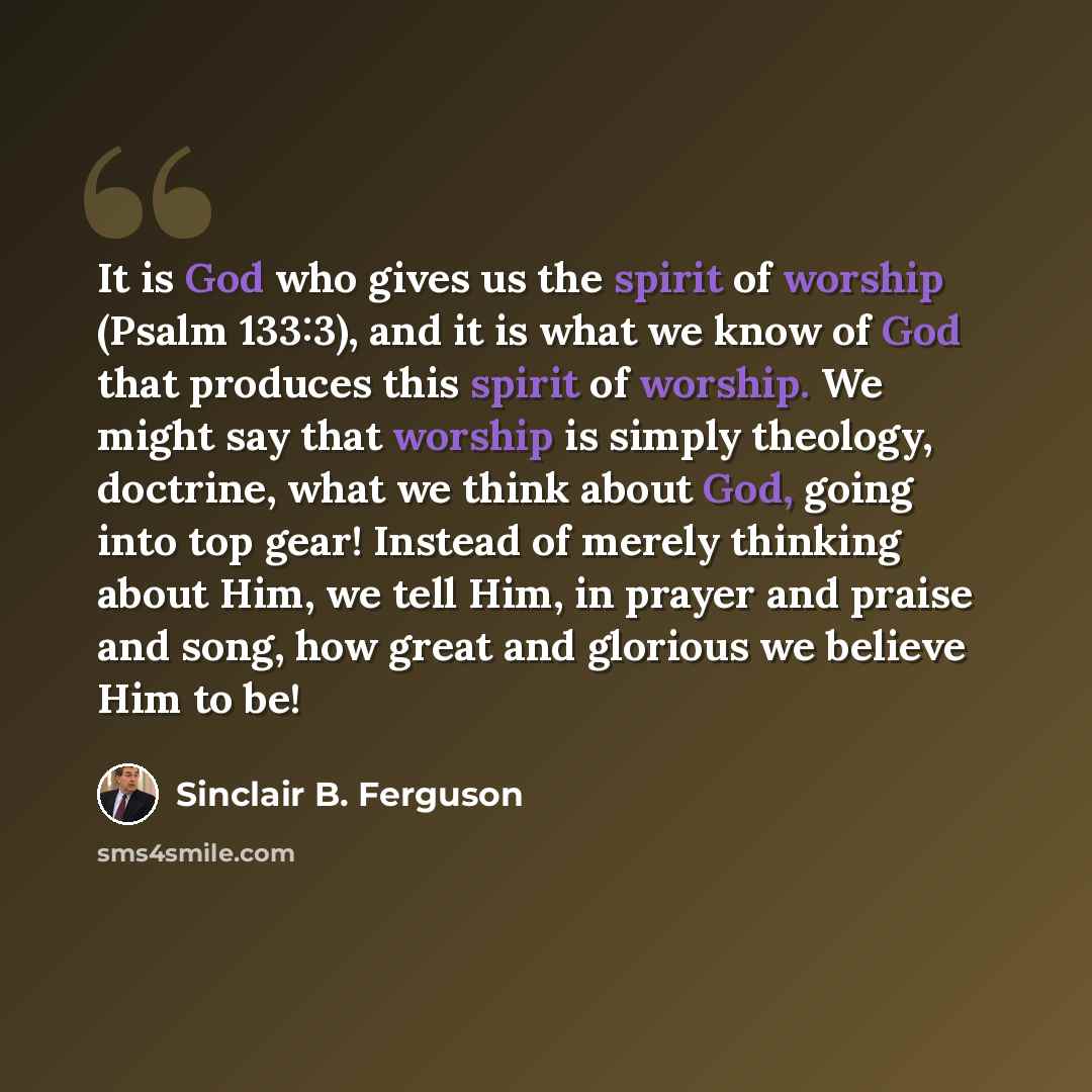 “It is God who gives us the spirit of worship (Psalm 133:3), and it is what we know of God that produces this spirit of worship. We might say that worship is simply theology, doctrine, what we think about God, going into top gear! Instead of merely thinking about Him, we tell Him, in prayer and…” quote by Sinclair B. Ferguson