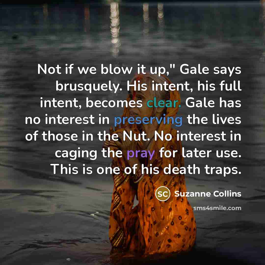 “Not if we blow it up," Gale says brusquely. His intent, his full intent, becomes clear. Gale has no interest in preserving the lives of those in the Nut. No interest in caging the pray for later use. This is one of his death traps.” quote by Suzanne Collins