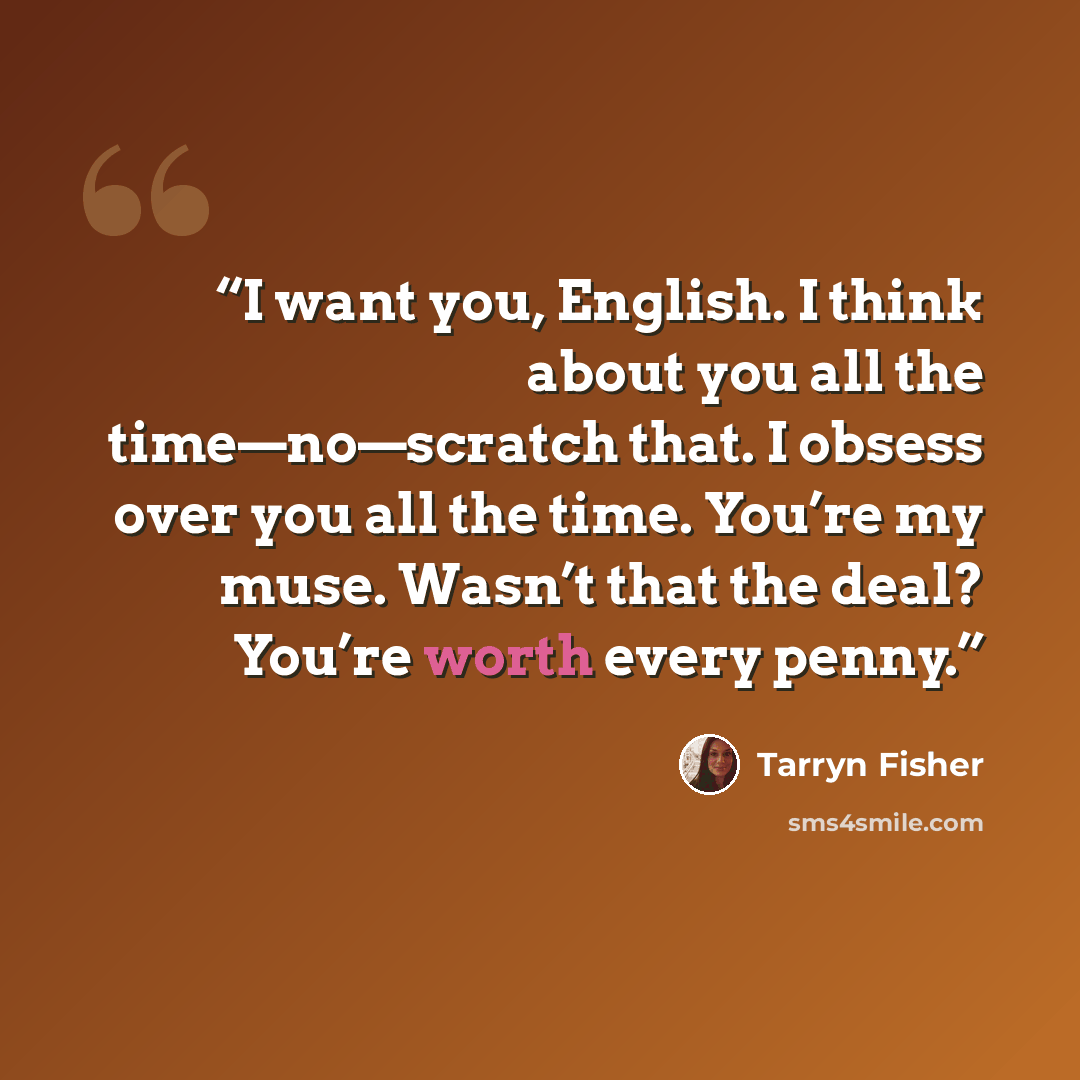 “I want you, English. I think about you all the time—no—scratch that. I obsess over you all the time. You’re my muse. Wasn’t that the deal? You’re worth every penny.” quote by Tarryn Fisher