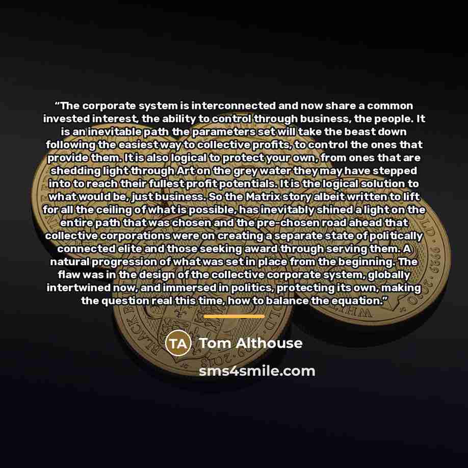 “The corporate system is interconnected and now share a common invested interest, the ability to control through business, the people. It is an inevitable path the parameters set will take the beast down following the easiest way to collective profits, to control the ones that provide them. It is…” quote by Tom Althouse