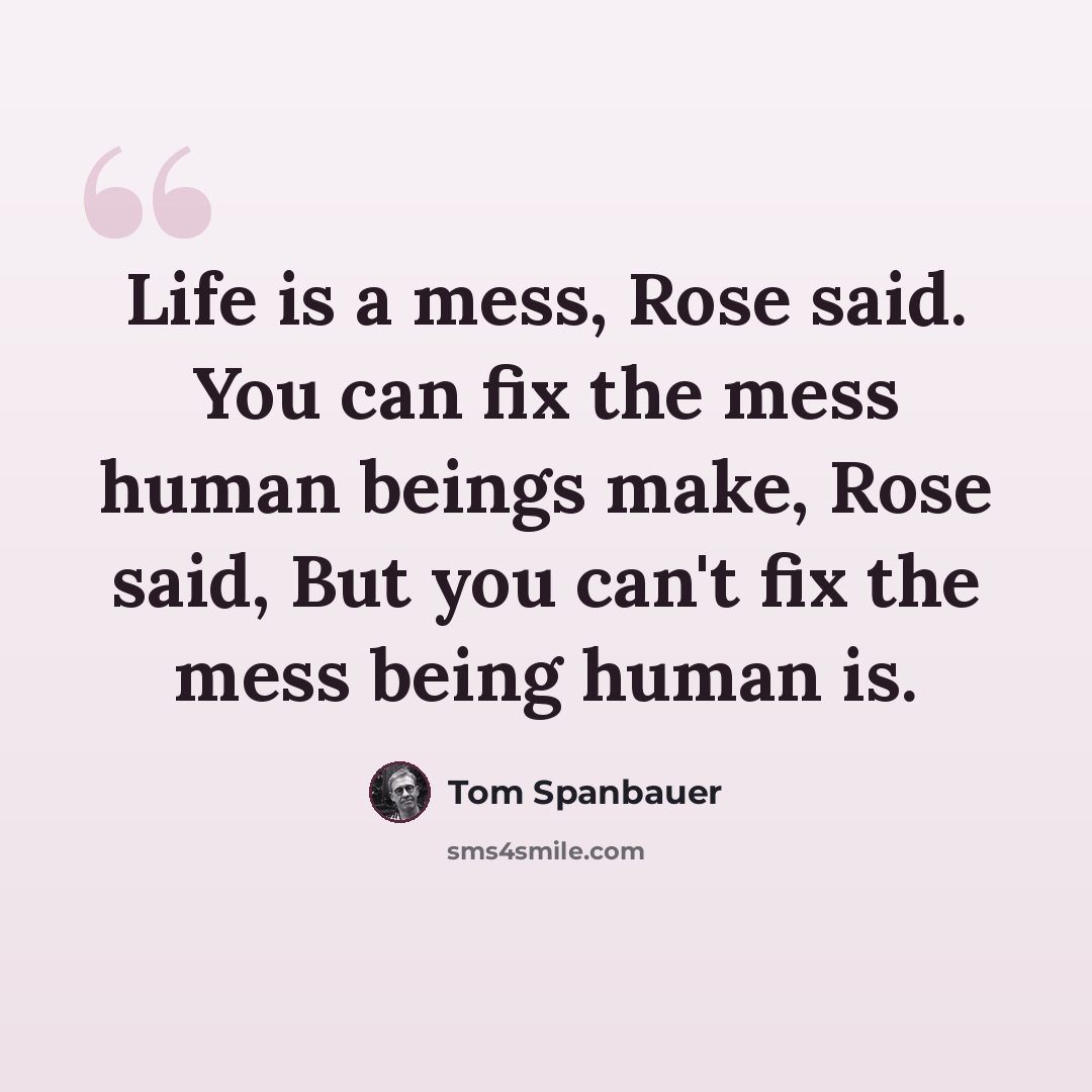 “Life is a mess, Rose said. You can fix the mess human beings make, Rose said, But you can't fix the mess being human is.” quote by Tom Spanbauer