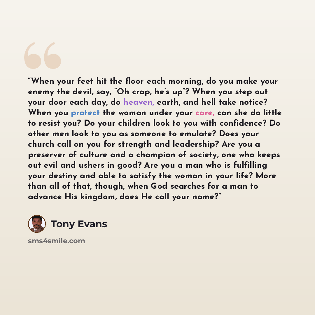 “When your feet hit the floor each morning, do you make your enemy the devil, say, “Oh crap, he’s up”? When you step out your door each day, do heaven, earth, and hell take notice? When you protect the woman under your care, can she do little to resist you? Do your children look to you with…” quote by Tony Evans