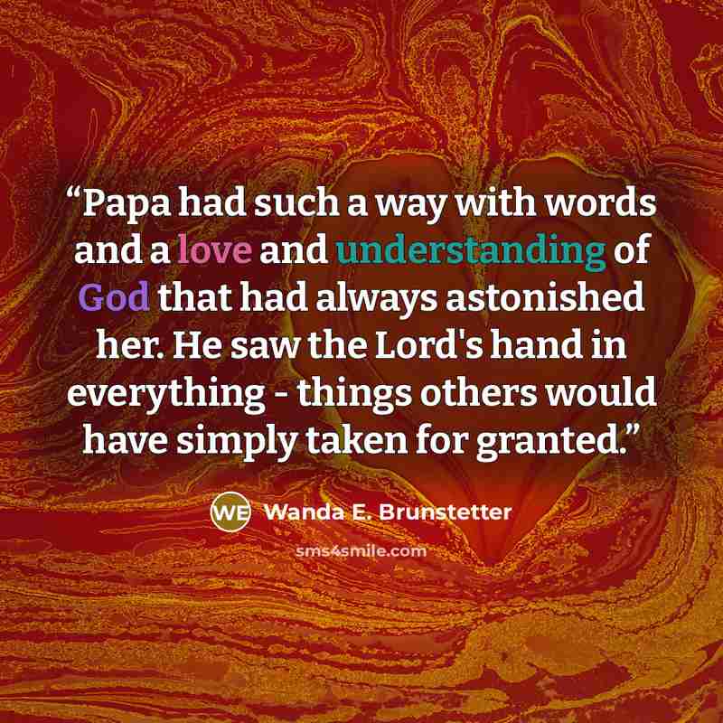 “Papa had such a way with words and a love and understanding of God that had always astonished her. He saw the Lord's hand in everything - things others would have simply taken for granted.” quote by Wanda E. Brunstetter