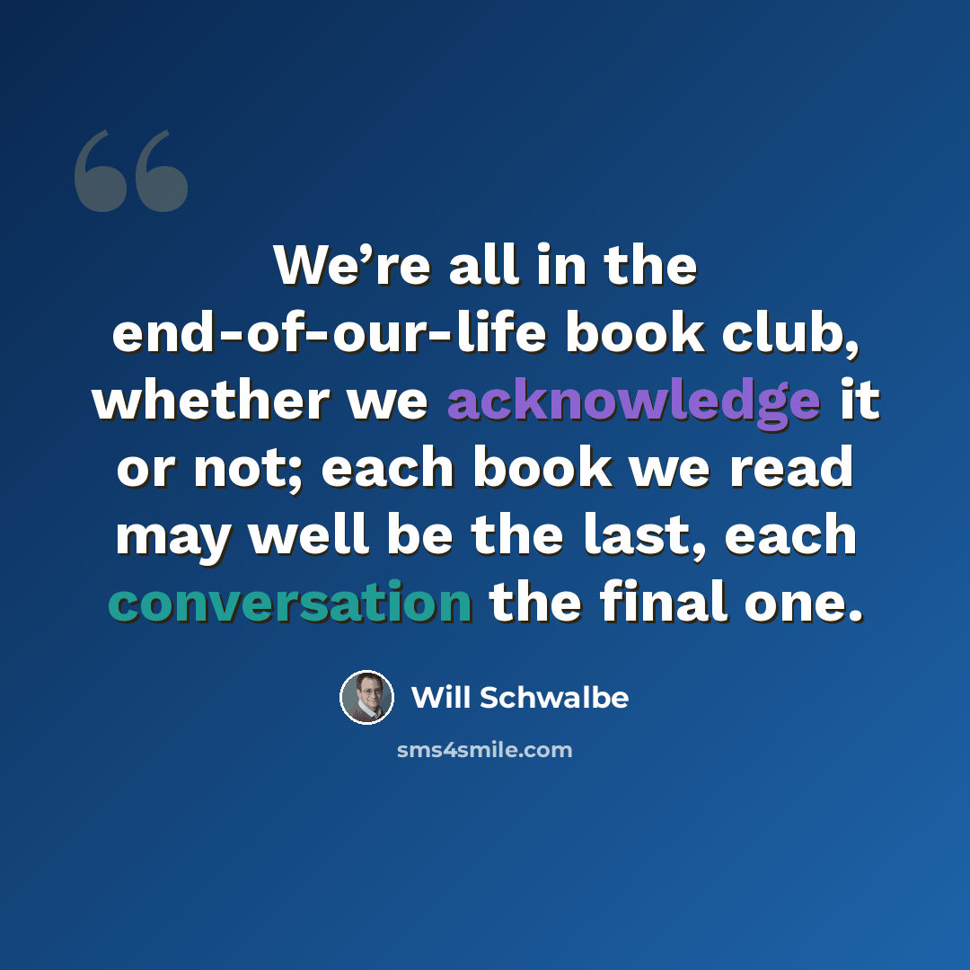 “We’re all in the end-of-our-life book club, whether we acknowledge it or not; each book we read may well be the last, each conversation the final one.” quote by Will Schwalbe