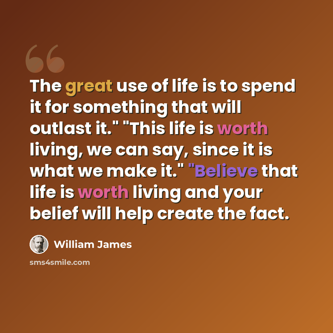 “The great use of life is to spend it for something that will outlast it." "This life is worth living, we can say, since it is what we make it." "Believe that life is worth living and your belief will help create the fact.” quote by William James
