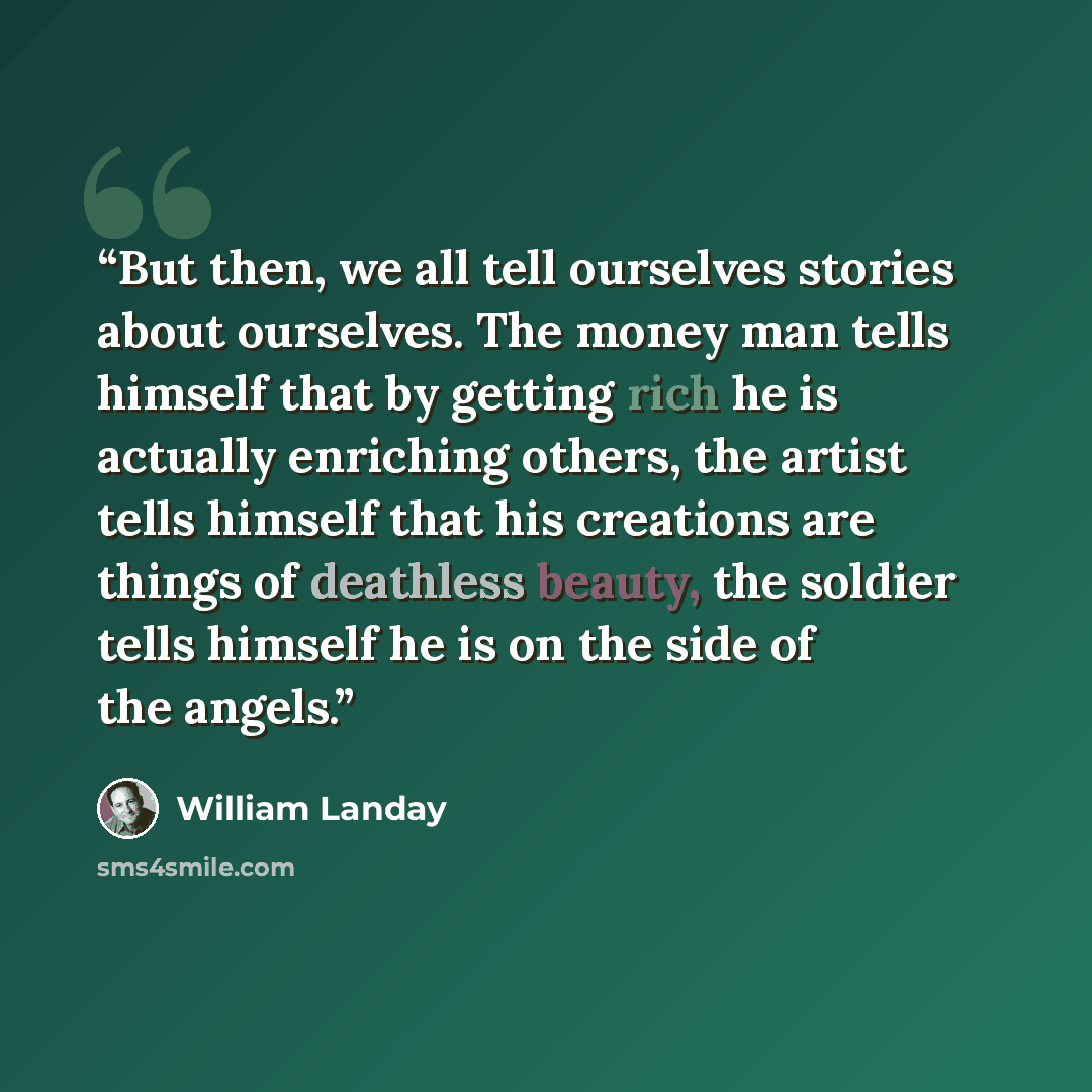 “But then, we all tell ourselves stories about ourselves. The money man tells himself that by getting rich he is actually enriching others, the artist tells himself that his creations are things of deathless beauty, the soldier tells himself he is on the side of the angels.” quote by William Landay