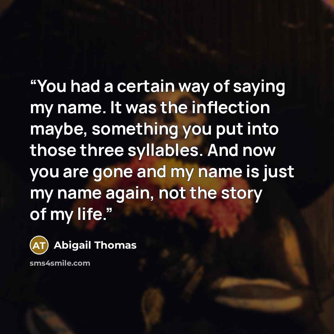 “You had a certain way of saying my name. It was the inflection maybe, something you put into those three syllables. And now you are gone and my name is just my name again, not the story of my life.” quote by Abigail Thomas