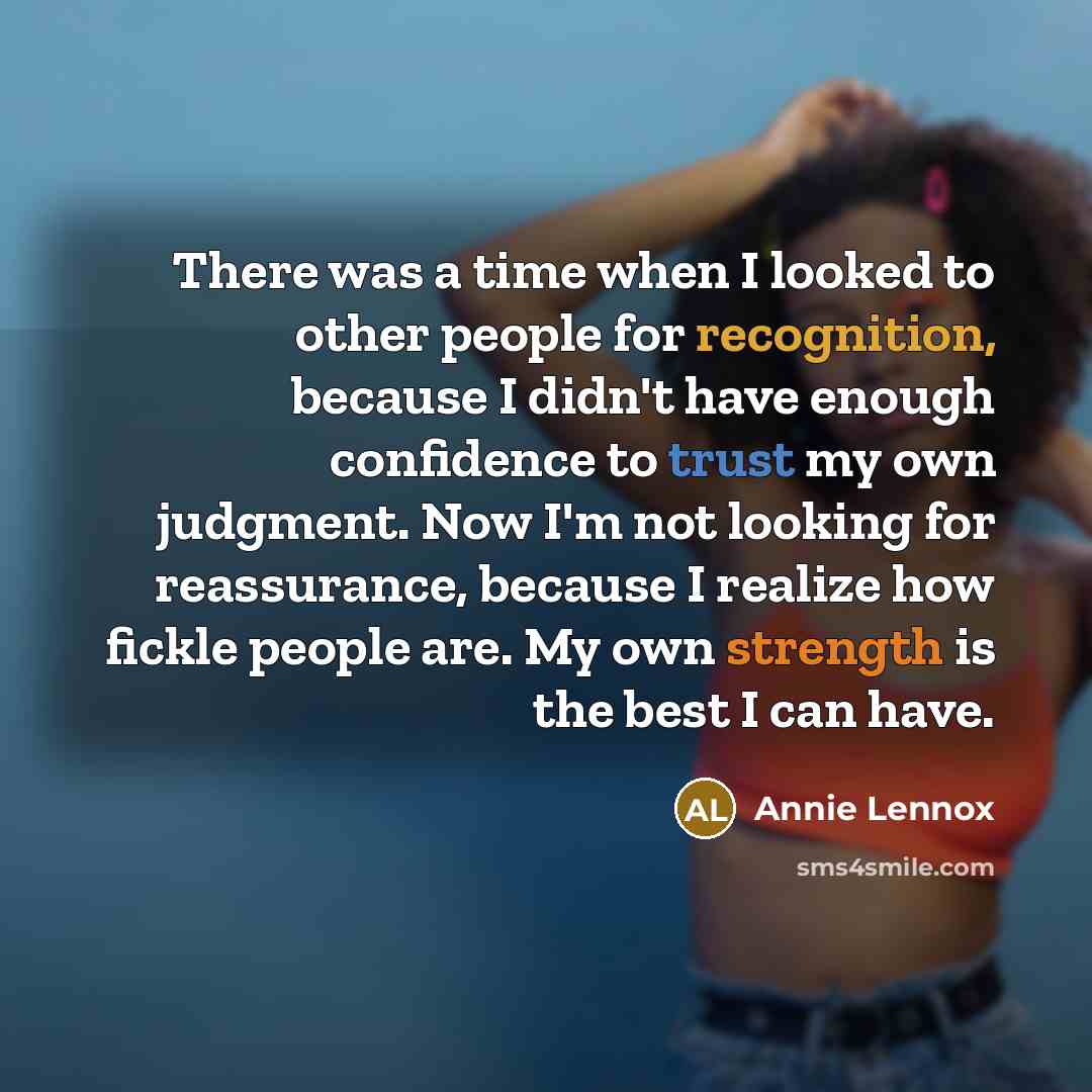 “There was a time when I looked to other people for recognition, because I didn't have enough confidence to trust my own judgment. Now I'm not looking for reassurance, because I realize how fickle people are. My own strength is the best I can have.” quote by Annie Lennox