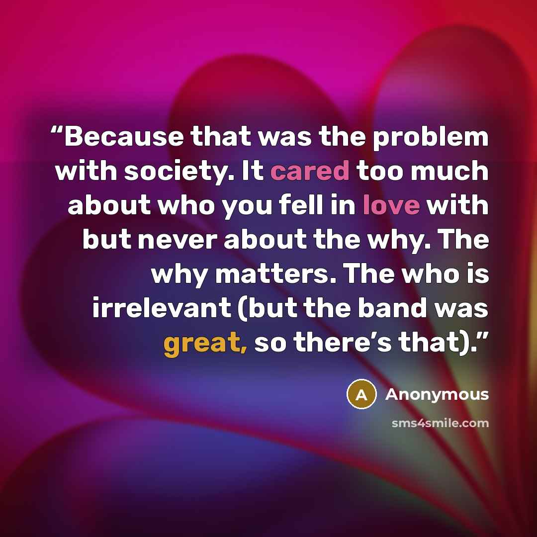 “Because that was the problem with society. It cared too much about who you fell in love with but never about the why. The why matters. The who is irrelevant (but the band was great, so there’s that).” quote by Anonymous