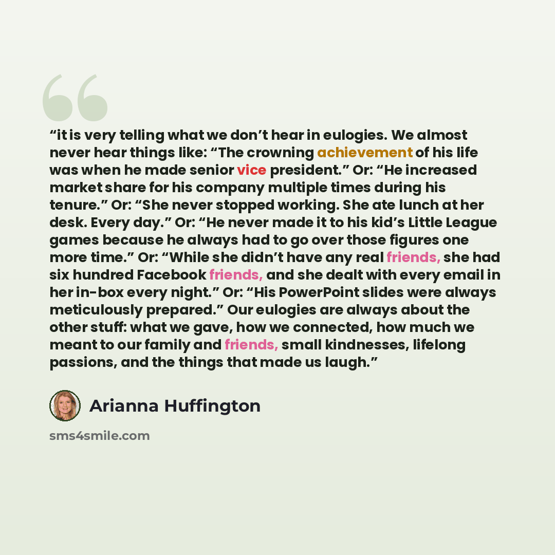 “it is very telling what we don’t hear in eulogies. We almost never hear things like: “The crowning achievement of his life was when he made senior vice president.” Or: “He increased market share for his company multiple times during his tenure.” Or: “She never stopped working. She ate lunch at her…” quote by Arianna Huffington