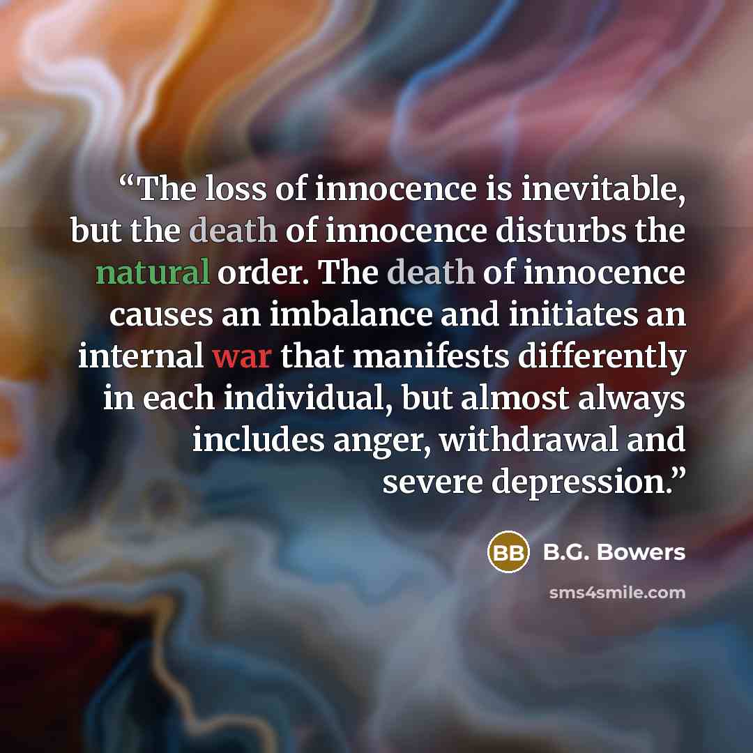 “The loss of innocence is inevitable, but the death of innocence disturbs the natural order. The death of innocence causes an imbalance and initiates an internal war that manifests differently in each individual, but almost always includes anger, withdrawal and severe depression.” quote by B.G. Bowers