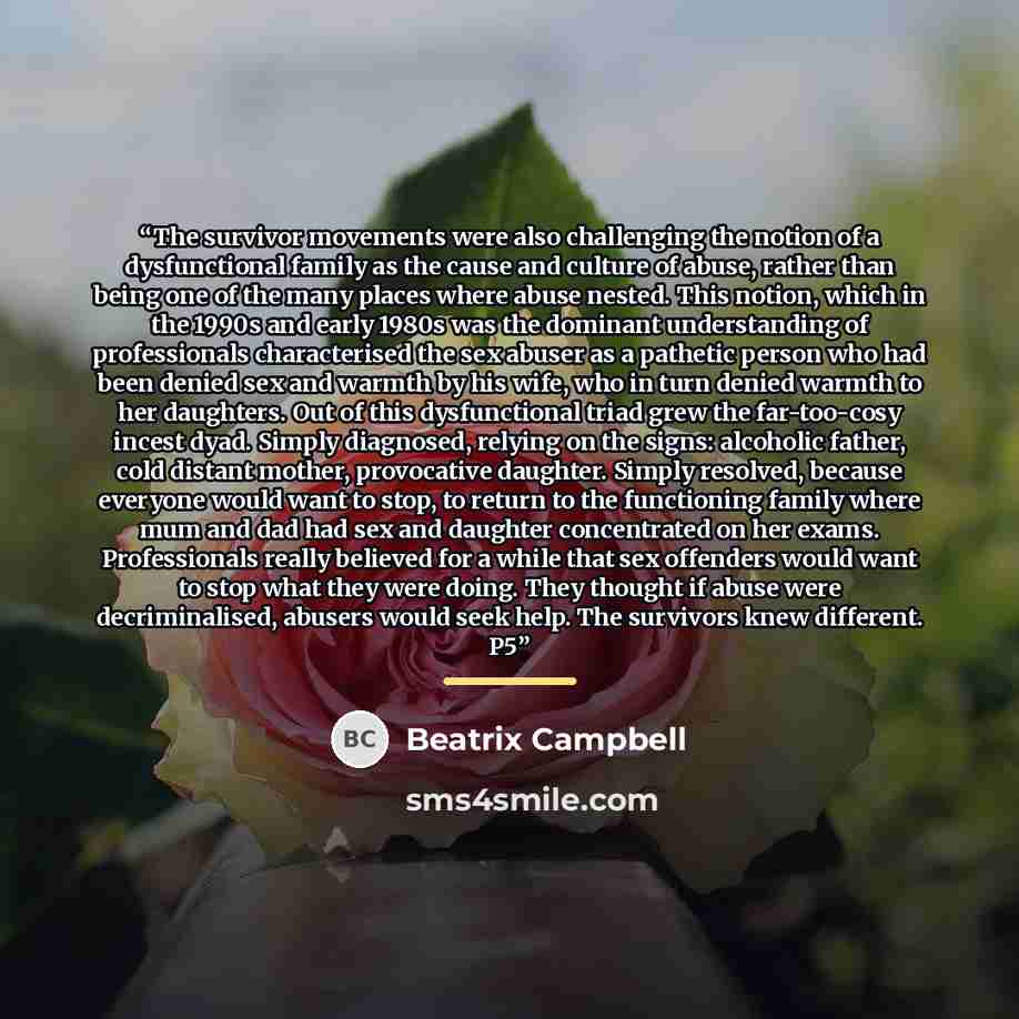 “The survivor movements were also challenging the notion of a dysfunctional family as the cause and culture of abuse, rather than being one of the many places where abuse nested. This notion, which in the 1990s and early 1980s was the dominant understanding of professionals characterised the sex…” quote by Beatrix Campbell