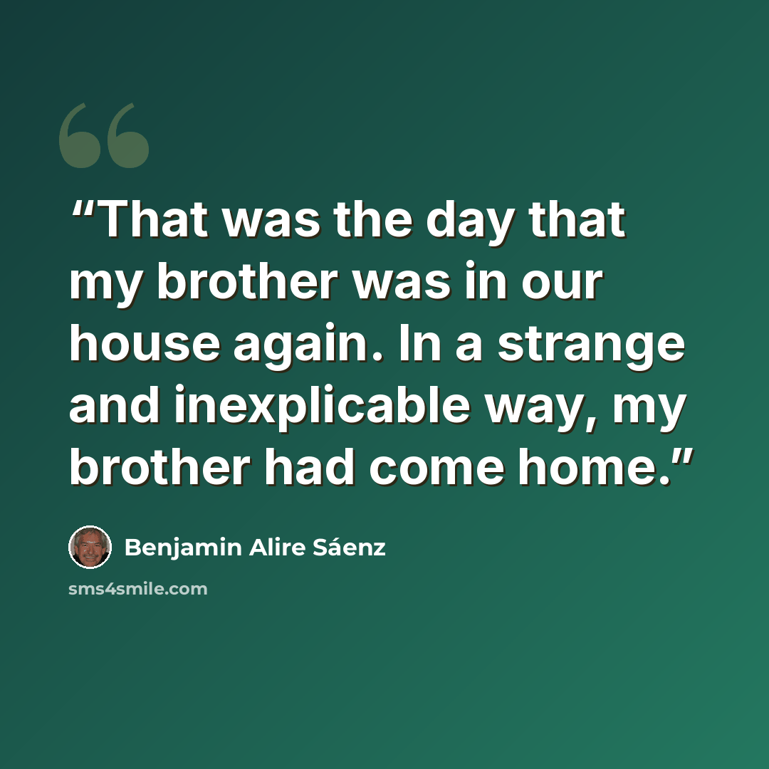 “That was the day that my brother was in our house again. In a strange and inexplicable way, my brother had come home.” quote by Benjamin Alire Sáenz