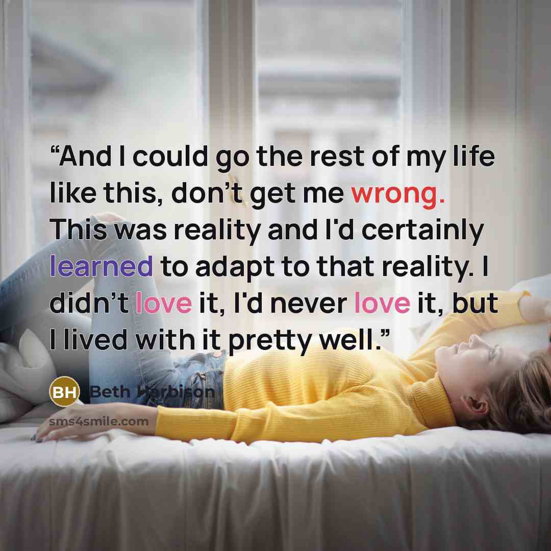 “And I could go the rest of my life like this, don't get me wrong. This was reality and I'd certainly learned to adapt to that reality. I didn't love it, I'd never love it, but I lived with it pretty well.” quote by Beth Harbison