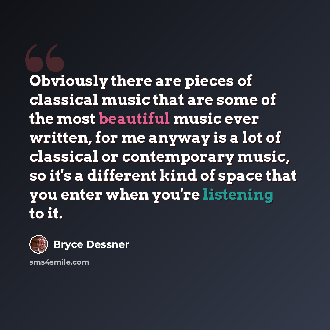 “Obviously there are pieces of classical music that are some of the most beautiful music ever written, for me anyway is a lot of classical or contemporary music, so it's a different kind of space that you enter when you're listening to it.” quote by Bryce Dessner