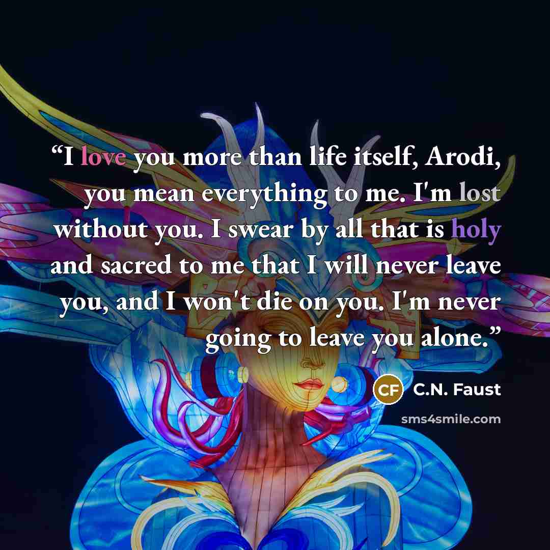“I love you more than life itself, Arodi, you mean everything to me. I'm lost without you. I swear by all that is holy and sacred to me that I will never leave you, and I won't die on you. I'm never going to leave you alone.” quote by C.N. Faust
