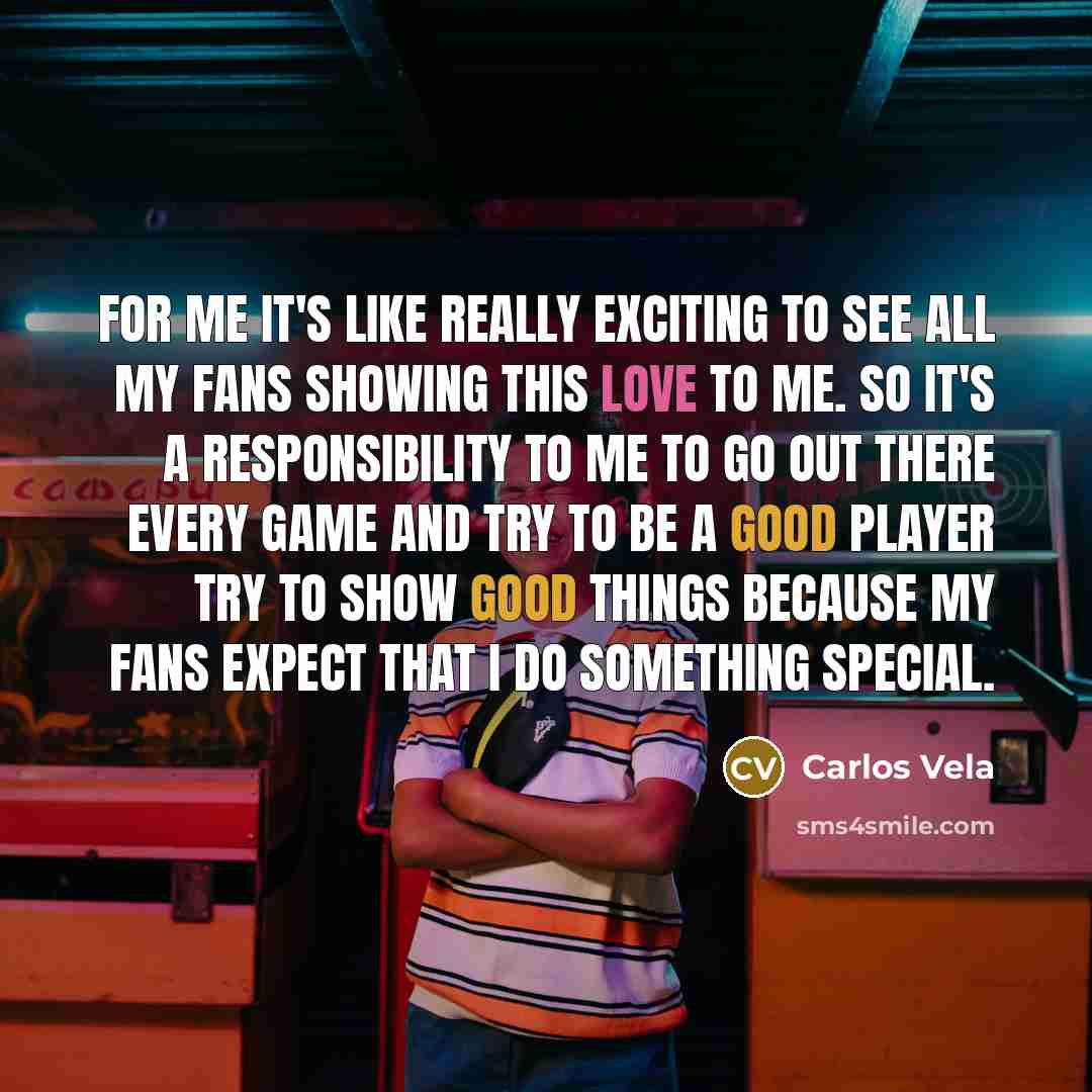 “For me it's like really exciting to see all my fans showing this love to me. So it's a responsibility to me to go out there every game and try to be a good player try to show good things because my fans expect that I do something special.” quote by Carlos Vela